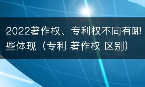 2022著作权、专利权不同有哪些体现（专利 著作权 区别）