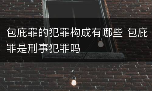 包庇罪的犯罪构成有哪些 包庇罪是刑事犯罪吗
