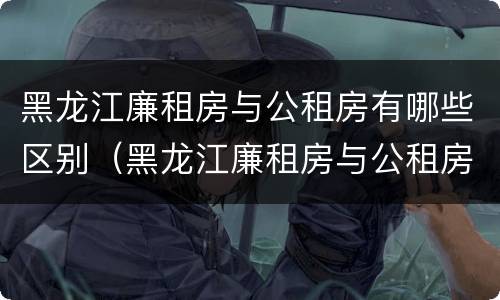 黑龙江廉租房与公租房有哪些区别（黑龙江廉租房与公租房有哪些区别呢）