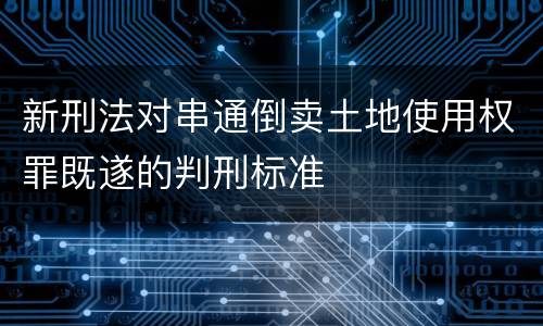新刑法对串通倒卖土地使用权罪既遂的判刑标准