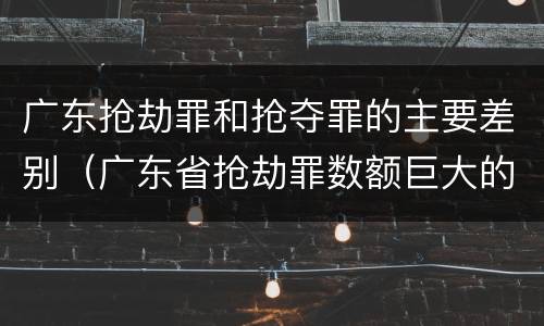 广东抢劫罪和抢夺罪的主要差别（广东省抢劫罪数额巨大的标准）