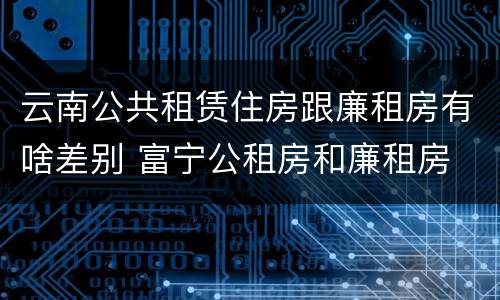 云南公共租赁住房跟廉租房有啥差别 富宁公租房和廉租房