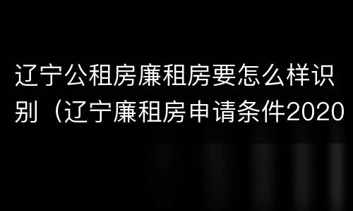 辽宁公租房廉租房要怎么样识别（辽宁廉租房申请条件2020）