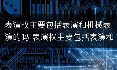 表演权主要包括表演和机械表演的吗 表演权主要包括表演和机械表演的吗对吗