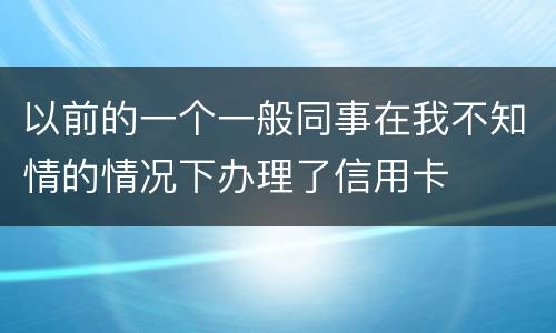 以前的一个一般同事在我不知情的情况下办理了信用卡
