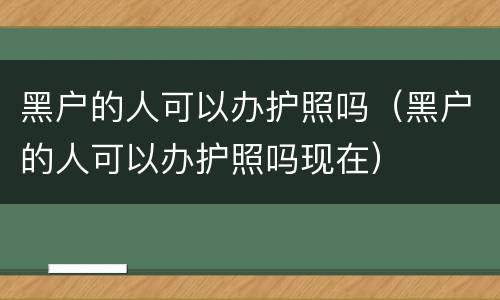 黑户的人可以办护照吗（黑户的人可以办护照吗现在）