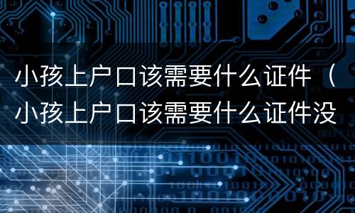 小孩上户口该需要什么证件（小孩上户口该需要什么证件没有结婚证）