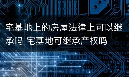 宅基地上的房屋法律上可以继承吗 宅基地可继承产权吗