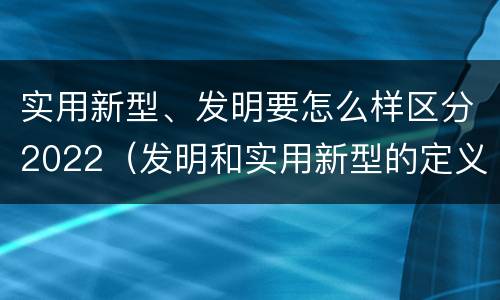 实用新型、发明要怎么样区分2022（发明和实用新型的定义）