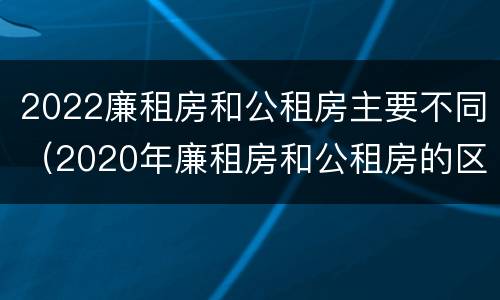 2022廉租房和公租房主要不同（2020年廉租房和公租房的区别）