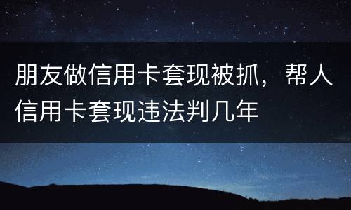 朋友做信用卡套现被抓，帮人信用卡套现违法判几年