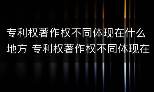 专利权著作权不同体现在什么地方 专利权著作权不同体现在什么地方呢