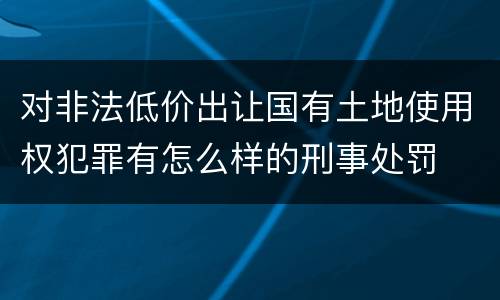 对非法低价出让国有土地使用权犯罪有怎么样的刑事处罚