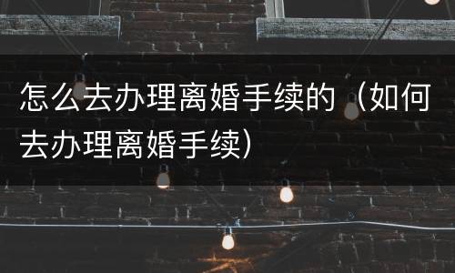 怎么去办理离婚手续的（如何去办理离婚手续）