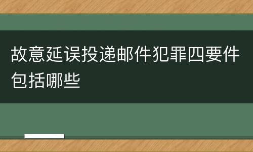 故意延误投递邮件犯罪四要件包括哪些