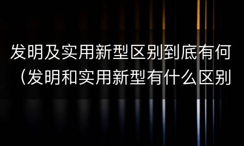 发明及实用新型区别到底有何（发明和实用新型有什么区别）