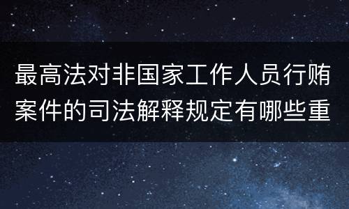 最高法对非国家工作人员行贿案件的司法解释规定有哪些重要内容