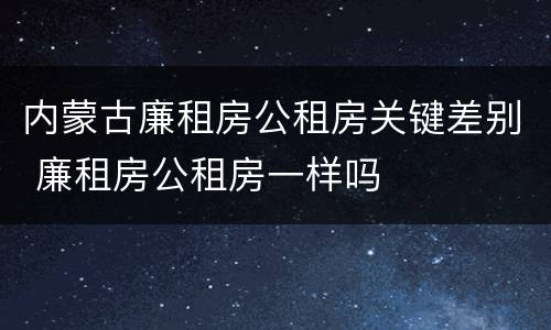 内蒙古廉租房公租房关键差别 廉租房公租房一样吗