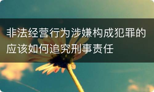 非法经营行为涉嫌构成犯罪的应该如何追究刑事责任