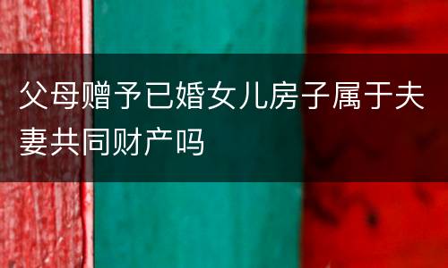 父母赠予已婚女儿房子属于夫妻共同财产吗