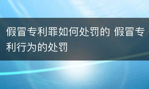 假冒专利罪如何处罚的 假冒专利行为的处罚