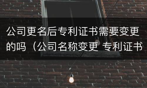 公司更名后专利证书需要变更的吗（公司名称变更 专利证书要改吗）
