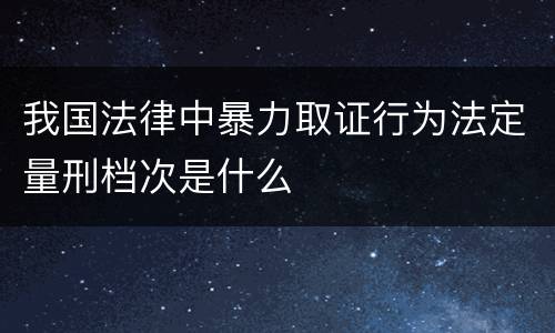 我国法律中暴力取证行为法定量刑档次是什么