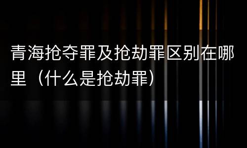 青海抢夺罪及抢劫罪区别在哪里（什么是抢劫罪）