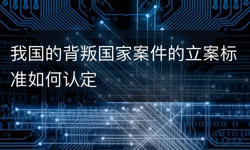 我国的背叛国家案件的立案标准如何认定