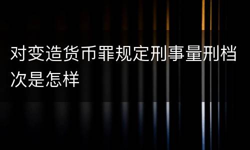 对变造货币罪规定刑事量刑档次是怎样