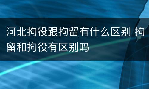 河北拘役跟拘留有什么区别 拘留和拘役有区别吗