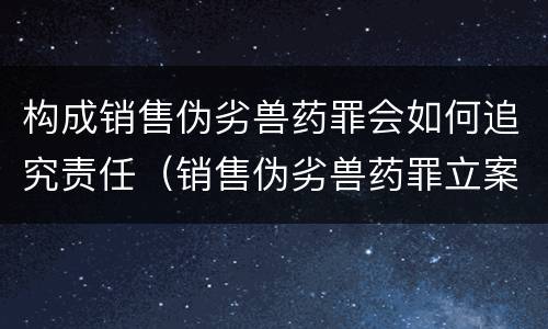 构成销售伪劣兽药罪会如何追究责任（销售伪劣兽药罪立案标准）