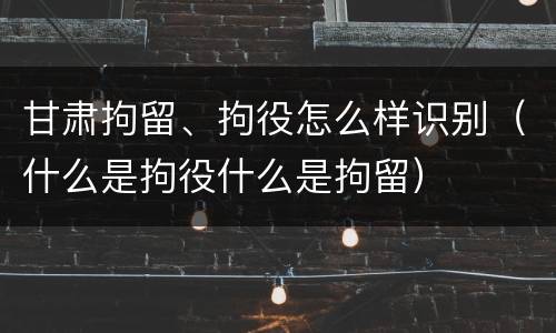 甘肃拘留、拘役怎么样识别（什么是拘役什么是拘留）