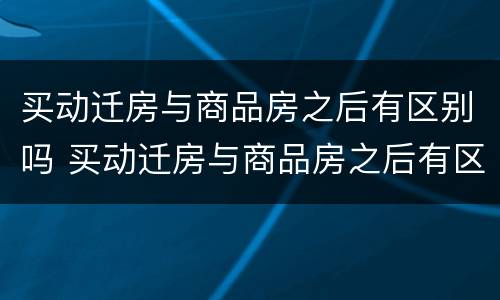 买动迁房与商品房之后有区别吗 买动迁房与商品房之后有区别吗知乎