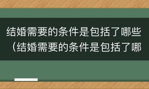 结婚需要的条件是包括了哪些（结婚需要的条件是包括了哪些内容）