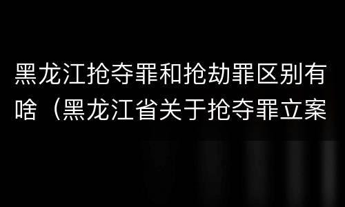 黑龙江抢夺罪和抢劫罪区别有啥（黑龙江省关于抢夺罪立案标准）