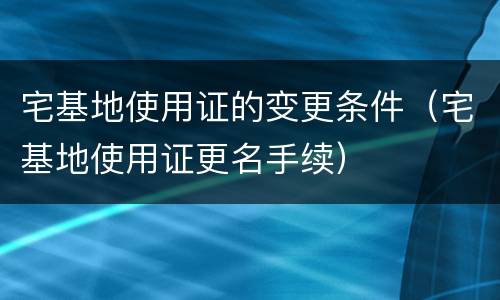 宅基地使用证的变更条件（宅基地使用证更名手续）