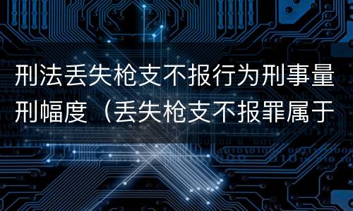 刑法丢失枪支不报行为刑事量刑幅度（丢失枪支不报罪属于过失犯罪吗）
