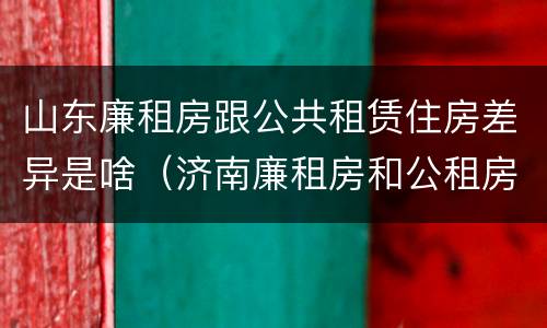 山东廉租房跟公共租赁住房差异是啥（济南廉租房和公租房的区别）