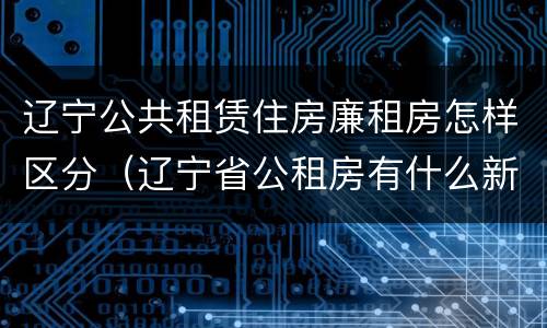 辽宁公共租赁住房廉租房怎样区分（辽宁省公租房有什么新规定）