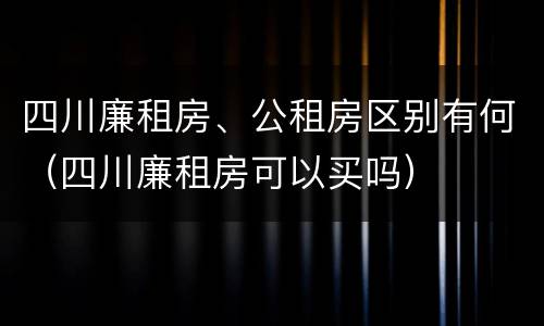 四川廉租房、公租房区别有何（四川廉租房可以买吗）