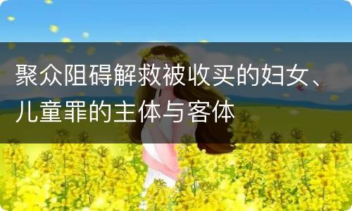 聚众阻碍解救被收买的妇女、儿童罪的主体与客体