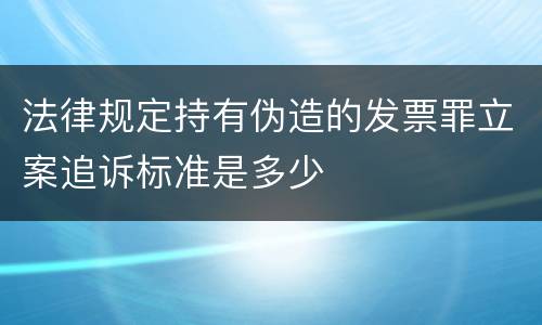 法律规定持有伪造的发票罪立案追诉标准是多少