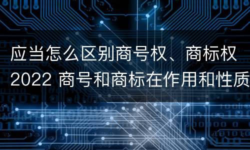 应当怎么区别商号权、商标权2022 商号和商标在作用和性质上有较大区别