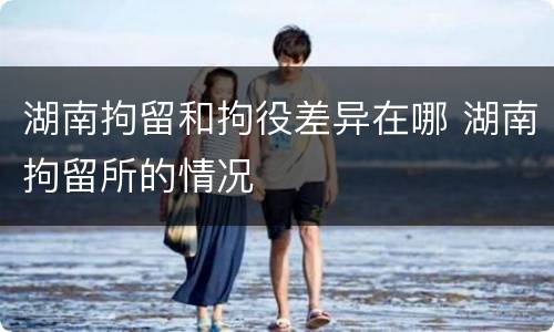 湖南拘留和拘役差异在哪 湖南拘留所的情况