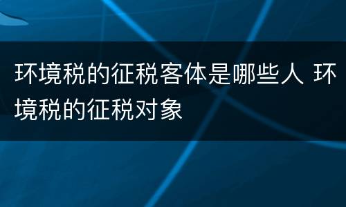 环境税的征税客体是哪些人 环境税的征税对象