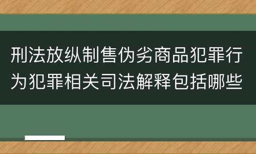 刑法放纵制售伪劣商品犯罪行为犯罪相关司法解释包括哪些重要内容