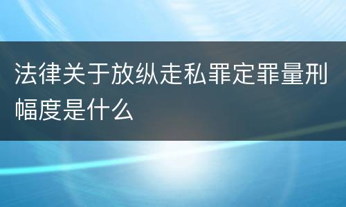 法律关于放纵走私罪定罪量刑幅度是什么