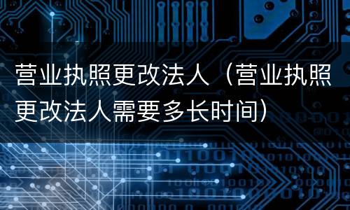 营业执照更改法人（营业执照更改法人需要多长时间）