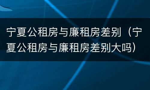 宁夏公租房与廉租房差别（宁夏公租房与廉租房差别大吗）